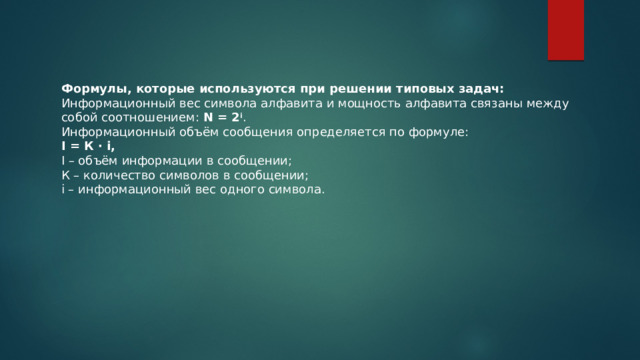Формулы, которые используются при решении типовых задач: Информационный вес символа алфавита и мощность алфавита связаны между собой соотношением:  N = 2 i . Информационный объём сообщения определяется по формуле: I = К · i, I – объём информации в сообщении; К – количество символов в сообщении; i – информационный вес одного символа. 