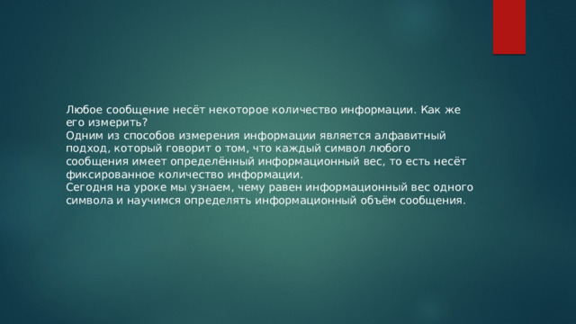 Любое сообщение несёт некоторое количество информации. Как же его измерить? Одним из способов измерения информации является алфавитный подход, который говорит о том, что каждый символ любого сообщения имеет определённый информационный вес, то есть несёт фиксированное количество информации. Сегодня на уроке мы узнаем, чему равен информационный вес одного символа и научимся определять информационный объём сообщения. 
