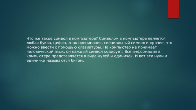 Что же такое символ в компьютере? Символом в компьютере является любая буква, цифра, знак препинания, специальный символ и прочее, что можно ввести с помощью клавиатуры. Но компьютер не понимает человеческий язык, он каждый символ кодирует. Вся информация в компьютере представляется в виде нулей и единичек. И вот эти нули и единички называются битом. 