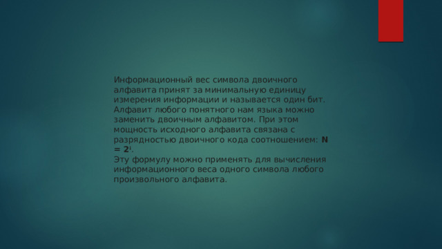 Информационный вес символа двоичного алфавита принят за минимальную единицу измерения информации и называется один бит. Алфавит любого понятного нам языка можно заменить двоичным алфавитом. При этом мощность исходного алфавита связана с разрядностью двоичного кода соотношением:  N = 2 i . Эту формулу можно применять для вычисления информационного веса одного символа любого произвольного алфавита. 