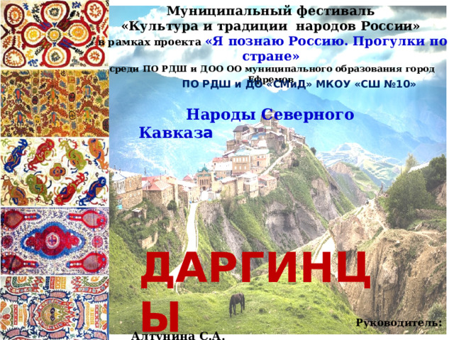 Муниципальный фестиваль «Культура и традиции народов России»  в рамках проекта «Я познаю Россию. Прогулки по стране»  среди ПО РДШ и ДОО ОО муниципального образования город Ефремов  ПО РДШ и ДО «СМиД» МКОУ «СШ №10»  Народы Северного Кавказ а   ДАРГИНЦЫ  (история, традиции, обряды)  Руководитель : Алтунина С.А. 