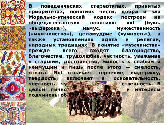 В поведенческих стереотипах, принятых приоритетах, понятиях чести, добра и зла Морально-этический кодекс построен на общедагестанских понятиях: яхI (букв. «выдержка»), намус, мужественность («мужчинство»), целомудрие («умность»), а также установлениях адата и религии, народных традициях. В понятие «мужчинства» прежде всего входят благородство, благочестие, трудолюбие, честность, уважение к старшим, достоинство, милость к слабым и неимущим и лишь после этого — смелость, отвага. ЯхI означает терпение, выдержку, твердость, включает и основательность, честность, чувство долга, ответственность. В целом личностные достоинства и интересы подчинены общественным 