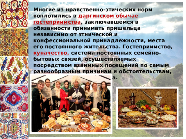 Многие из нравственно-этических норм воплотились в даргинском обычае гостеприимства , заключавшемся в обязанности принимать пришельца независимо от этнической и конфессиональной принадлежности, места его постоянного жительства. Гостеприимство, куначество, система постоянных семейно-бытовых связей, осуществляемых посредством взаимных посещений по самым разнообразным причинам и обстоятельствам, служат укреплению этноса. 