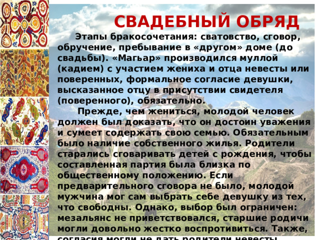  СВАДЕБНЫЙ ОБРЯД  Этапы бракосочетания: сватовство, сговор, обручение, пребывание в «другом» доме (до свадьбы). «Магьар» производился муллой (кадием) с участием жениха и отца невесты или поверенных, формальное согласие девушки, высказанное отцу в присутствии свидетеля (поверенного), обязательно.  Прежде, чем жениться, молодой человек должен был доказать, что он достоин уважения и сумеет содержать свою семью. Обязательным было наличие собственного жилья. Родители старались сговаривать детей с рождения, чтобы составленная партия была близка по общественному положению. Если предварительного сговора не было, молодой мужчина мог сам выбрать себе девушку из тех, что свободны. Однако, выбор был ограничен: мезальянс не приветствовался, старшие родичи могли довольно жестко воспротивиться. Также, согласия могли не дать родители невесты  