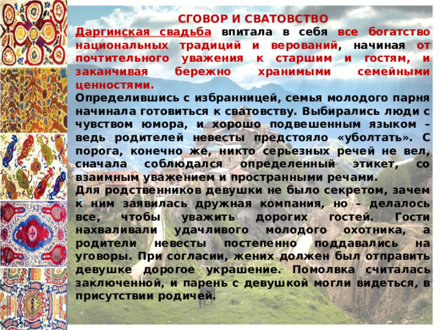 СГОВОР И СВАТОВСТВО Даргинская свадьба впитала в себя все богатство национальных традиций и верований , начиная от почтительного уважения к старшим и гостям, и заканчивая бережно хранимыми семейными ценностями. Определившись с избранницей, семья молодого парня начинала готовиться к сватовству. Выбирались люди с чувством юмора, и хорошо подвешенным языком – ведь родителей невесты предстояло «уболтать». С порога, конечно же, никто серьезных речей не вел, сначала соблюдался определенный этикет, со взаимным уважением и пространными речами. Для родственников девушки не было секретом, зачем к ним заявилась дружная компания, но – делалось все, чтобы уважить дорогих гостей. Гости нахваливали удачливого молодого охотника, а родители невесты постепенно поддавались на уговоры. При согласии, жених должен был отправить девушке дорогое украшение. Помолвка считалась заключенной, и парень с девушкой могли видеться, в присутствии родичей. 