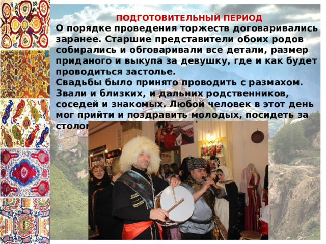 ПОДГОТОВИТЕЛЬНЫЙ ПЕРИОД О порядке проведения торжеств договаривались заранее. Старшие представители обоих родов собирались и обговаривали все детали, размер приданого и выкупа за девушку, где и как будет проводиться застолье. Свадьбы было принято проводить с размахом. Звали и близких, и дальних родственников, соседей и знакомых. Любой человек в этот день мог прийти и поздравить молодых, посидеть за столом. 