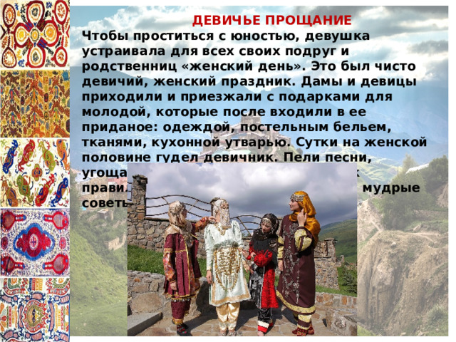  ДЕВИЧЬЕ ПРОЩАНИЕ Чтобы проститься с юностью, девушка устраивала для всех своих подруг и родственниц «женский день». Это был чисто девичий, женский праздник. Дамы и девицы приходили и приезжали с подарками для молодой, которые после входили в ее приданое: одеждой, постельным бельем, тканями, кухонной утварью. Сутки на женской половине гудел девичник. Пели песни, угощались, наставляли девушку, как правильно вести хозяйство, и давали мудрые советы. 