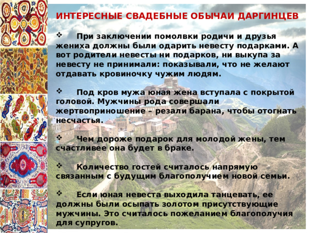 ИНТЕРЕСНЫЕ СВАДЕБНЫЕ ОБЫЧАИ ДАРГИНЦЕВ   При заключении помолвки родичи и друзья жениха должны были одарить невесту подарками. А вот родители невесты ни подарков, ни выкупа за невесту не принимали: показывали, что не желают отдавать кровиночку чужим людям.   Под кров мужа юная жена вступала с покрытой головой. Мужчины рода совершали жертвоприношение – резали барана, чтобы отогнать несчастья.   Чем дороже подарок для молодой жены, тем счастливее она будет в браке.   Количество гостей считалось напрямую связанным с будущим благополучием новой семьи.   Если юная невеста выходила танцевать, ее должны были осыпать золотом присутствующие мужчины. Это считалось пожеланием благополучия для супругов. 