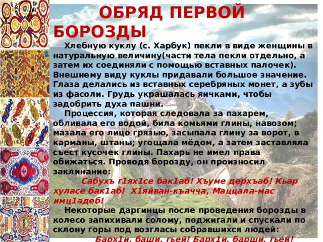  ОБРЯД ПЕРВОЙ БОРОЗДЫ  Хлебную куклу (с. Харбук) пекли в виде женщины в натуральную величину(части тела пекли отдельно, а затем их соединяли с помощью вставных палочек). Внешнему виду куклы придавали большое значение. Глаза делались из вставных серебряных монет, а зубы из фасоли. Грудь украшалась яичками, чтобы задобрить духа пашни.  Процессия, которая следовала за пахарем, обливала его водой, била комьями глины, навозом; мазала его лицо грязью, засыпала глину за ворот, в карманы, штаны; угощала мёдом, а затем заставляла съест кусочек глины. Пахарь не имел права обижаться. Проводя борозду, он произносил заклинание:  Сабухъ г1ях1се бак1аб! Хъуме дерхъаб! Кьар хуласе бак1аб! Х1яйван-къачча, Маццала-мас имц1адеб!  Некоторые даргинцы после проведения борозды в колесо запихивали солому, поджигали и спускали по склону горы под возгласы собравшихся людей:  Барх1и, баши, гьей! Барх1и, барши, гьей! Этот обряд назывался «ц1ала уршури» («стрела огня»). Горящее колесо символизировало солнце, которое, достигнув высшей точки, начинало спускаться. 