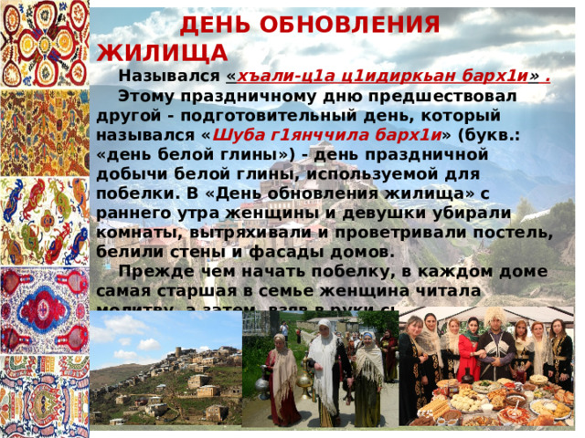  ДЕНЬ ОБНОВЛЕНИЯ ЖИЛИЩА  Назывался « хъали-ц1а ц1идиркьан барх1и » .  Этому праздничному дню предшествовал другой - подготовительный день, который назывался « Шуба г1янччила барх1и » (букв.: «день белой глины») - день праздничной добычи белой глины, используемой для побелки. В «День обновления жилища» с раннего утра женщины и девушки убирали комнаты, вытряхивали и проветривали постель, белили стены и фасады домов.  Прежде чем начать побелку, в каждом доме самая старшая в семье женщина читала молитву, а затем, взяв в руки специальную шкурку для побелки « п1яц1ик1 », проводила ритуальный мазок по стене и обращалась к дому со словами заклинания. Этот день в каждой семье завершался праздничным ужином. 