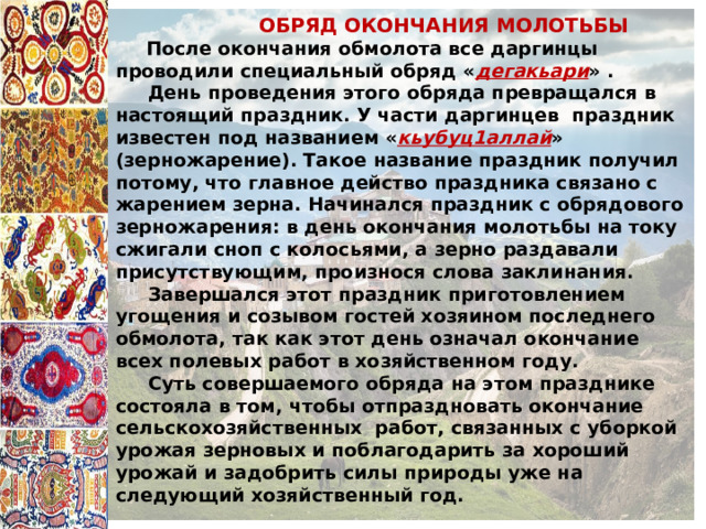  ОБРЯД ОКОНЧАНИЯ МОЛОТЬБЫ  После окончания обмолота все даргинцы проводили специальный обряд « дегакьари » .  День проведения этого обряда превращался в настоящий праздник. У части даргинцев праздник известен под названием « кьубуц1аллай » (зерножарение). Такое название праздник получил потому, что главное действо праздника связано с жарением зерна. Начинался праздник с обрядового зерножарения: в день окончания молотьбы на току сжигали сноп с колосьями, а зерно раздавали присутствующим, произнося слова заклинания.  Завершался этот праздник приготовлением угощения и созывом гостей хозяином последнего обмолота, так как этот день означал окончание всех полевых работ в хозяйственном году.  Суть совершаемого обряда на этом празднике состояла в том, чтобы отпраздновать окончание сельскохозяйственных работ, связанных с уборкой урожая зерновых и поблагодарить за хороший урожай и задобрить силы природы уже на следующий хозяйственный год. 
