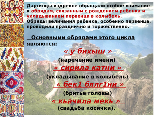 Даргинцы издревле обращали особое внимание к обрядам, связанным с рождением ребенка и укладыванием первенца в колыбель. Обряды величания ребенка, особенно первенца, проводили празднично и торжественно.   Основными обрядами этого цикла являются:   « у бихыш »  (наречение имени)  « сирила катни »  (укладывание в колыбель)   « бек1 бялг1ни »  (бритьё головы)  « кьачила мекь »  (свадьба косички). 