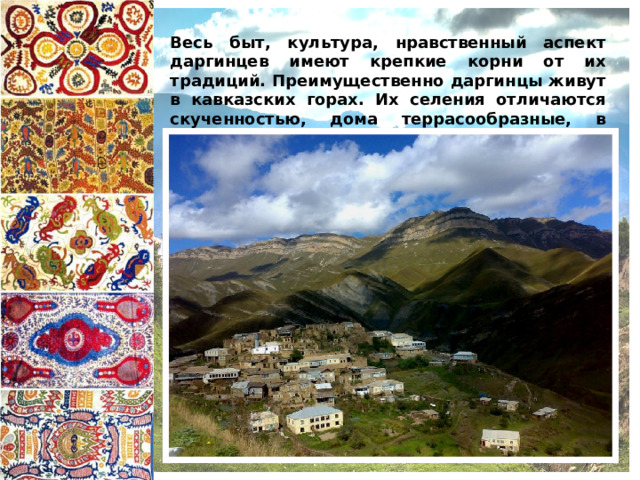 Весь быт, культура, нравственный аспект даргинцев имеют крепкие корни от их традиций. Преимущественно даргинцы живут в кавказских горах. Их селения отличаются скученностью, дома террасообразные, в предгорьях селятся более свободно, имеют большие и просторные дворы.  