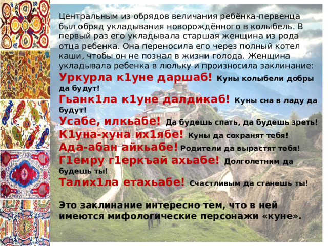 Центральным из обрядов величания ребёнка-первенца был обряд укладывания новорождённого в колыбель. В первый раз его укладывала старшая женщина из рода отца ребенка. Она переносила его через полный котел каши, чтобы он не познал в жизни голода. Женщина укладывала ребенка в люльку и произносила заклинание: Уркурла к1уне даршаб!  Куны колыбели добры да будут! Гьанк1ла к1уне далдикаб! Куны сна в ладу да будут! Усабе, илкьабе! Да будешь спать, да будешь зреть! К1уна-хуна их1ябе! Куны да сохранят тебя! Ада-абан айкьабе!  Родители да вырастят тебя! Г1емру г1еркъай ахьабе! Долголетним да будешь ты! Талих1ла етахьабе! Счастливым да станешь ты!  Это заклинание интересно тем, что в ней имеются мифологические персонажи «куне». 