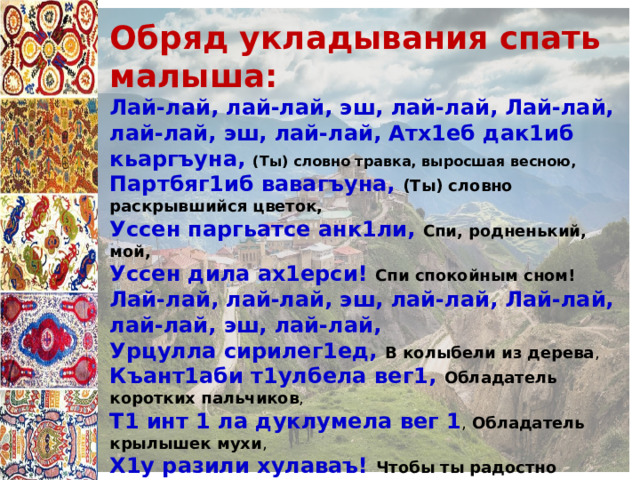 Обряд укладывания спать малыша: Лай-лай, лай-лай, эш, лай-лай, Лай-лай, лай-лай, эш, лай-лай, Атх1еб дак1иб кьаргъуна, (Ты) словно травка, выросшая весною, Партбяг1иб вавагъуна, (Ты) словно раскрывшийся цветок, Уссен паргьатсе анк1ли, Спи, родненький, мой, Уссен дила ах1ерси! Спи спокойным сном! Лай-лай, лай-лай, эш, лай-лай, Лай-лай, лай-лай, эш, лай-лай, Урцулла сирилег1ед, В колыбели из дерева , Къант1аби т1улбела вег1, Обладатель коротких пальчиков , Т1 инт 1 ла дуклумела вег 1 , Обладатель крылышек мухи , Х1у разили хулаваъ! Чтобы ты радостно вырос! В начале каждой строфы «лай-лай» («баюшки»). Эта часть песни мать произносила монотонным, усыпляющим голосом, далее выражаются мечты матери, ее желание видеть ребенка счастливым и благополучным. Такие обряды содержат не только благопожелания ребенку, но и элементы заговора. 