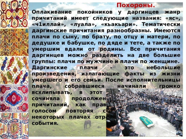  Похороны. Оплакивание покойников у даргинцев жанр причитаний имеет следующие названия: «яс», «ч1иллай», «луала», «кьакьари». Тематически даргинские причитания разнообразны. Имеются плачи по сыну, по брату, по отцу и матери, по дедушке и бабушке, по дяде и тете, а также по умершим вдали от родины. Все причитания даргинцев можно разделить на две большие группы: плачи по мужчине и плачи по женщине. Даргинские плачи - это небольшие произведения, излагающие факты из жизни умершего и его семьи. После исполнительницы плача, собравшиеся начинали громко всхлипывать, в этот момент плакальщица сочиняла продолжение. Исполнительница причитаний, как правило, вопит плачущим голосом повторяя слова причитания. В некоторых плачах отражены и исторические события. 