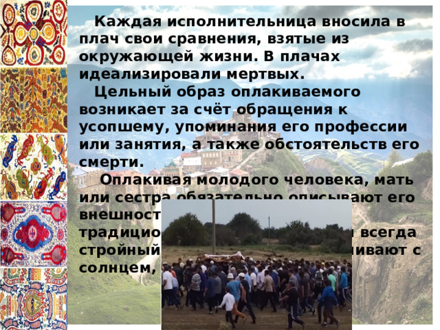  Каждая исполнительница вносила в плач свои сравнения, взятые из окружающей жизни. В плачах идеализировали мертвых.  Цельный образ оплакиваемого возникает за счёт обращения к усопшему, упоминания его профессии или занятия, а также обстоятельств его смерти.  Оплакивая молодого человека, мать или сестра обязательно описывают его внешность. Она рисуется также традиционными средствами. Он всегда стройный и красивый. Его сравнивают с солнцем, месяцем, звездой. 