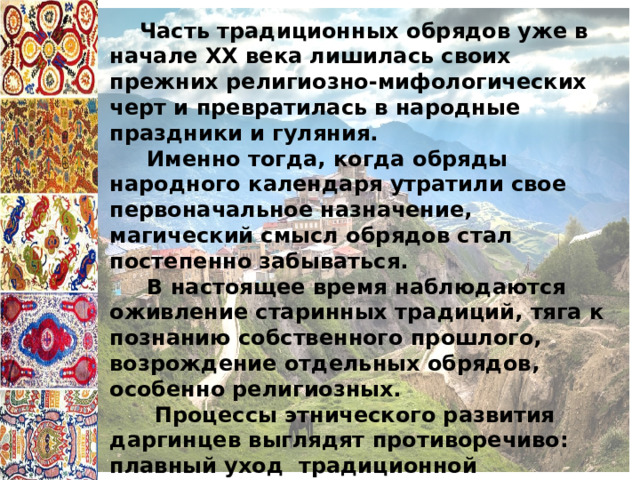  Часть традиционных обрядов уже в начале XX века лишилась своих прежних религиозно-мифологических черт и превратилась в народные праздники и гуляния.  Именно тогда, когда обряды народного календаря утратили свое первоначальное назначение, магический смысл обрядов стал постепенно забываться.  В настоящее время наблюдаются оживление старинных традиций, тяга к познанию собственного прошлого, возрождение отдельных обрядов, особенно религиозных.  Процессы этнического развития даргинцев выглядят противоречиво: плавный уход традиционной материальной культуры и определенное возрождение национальной духовной. 