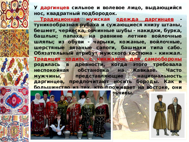  У даргинцев сильное и волевое лицо, выдающийся нос, квадратный подбородок.  Традиционная мужская одежда даргинцев - туникообразная рубаха и сужающиеся книзу штаны, бешмет, черкеска, овчинные шубы - накидки, бурка, башлык; папаха, на равнине летние войлочные шляпы; из обуви - чарыки, кожаные, войлочные, шерстяные вязаные сапоги, башмаки типа сабо. Обязательный атрибут мужского костюма - кинжал.  Традиция ходить с кинжалом для самообороны родилась в древности, когда этого требовала неспокойная обстановка на Кавказе. Часто мужчины, представляющие национальность даргинцев, предпочитают носить бороды. Как и большинство из тех, кто проживает на востоке, они крайне импульсивны и вспыльчивы. 