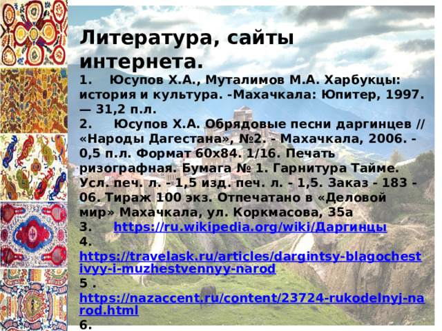 Литература, сайты интернета. 1. Юсупов Х.А., Муталимов М.А. Харбукцы: история и культура. -Махачкала: Юпитер, 1997. — 31,2 п.л. 2. Юсупов Х.А. Обрядовые песни даргинцев // «Народы Дагестана», №2. - Махачкала, 2006. - 0,5 п.л. Формат 60x84. 1/16. Печать ризографная. Бумага № 1. Гарнитура Тайме. Усл. печ. л. - 1,5 изд. печ. л. - 1,5. Заказ - 183 - 06. Тираж 100 экз. Отпечатано в «Деловой мир» Махачкала, ул. Коркмасова, 35а 3. https://ru.wikipedia.org/wiki/ Даргинцы 4. https://travelask.ru/articles/dargintsy-blagochestivyy-i-muzhestvennyy-narod 5 . https://nazaccent.ru/content/23724-rukodelnyj-narod.html 6. https://studbooks.net/1046096/kulturologiya/obychai_traditsii_dargintsev 7. https://fb.ru/article/432588/natsionalnost-darginets-opisanie-vneshnosti-proishojdenie-traditsii-yazyik 
