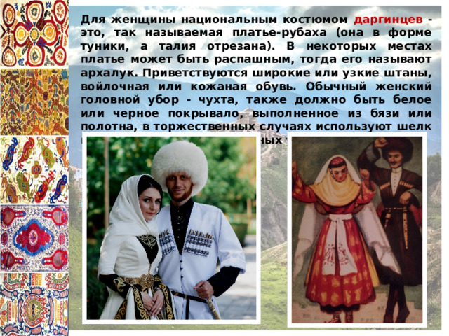 Для женщины национальным костюмом даргинцев - это, так называемая платье-рубаха (она в форме туники, а талия отрезана). В некоторых местах платье может быть распашным, тогда его называют архалук. Приветствуются широкие или узкие штаны, войлочная или кожаная обувь. Обычный женский головной убор - чухта, также должно быть белое или черное покрывало, выполненное из бязи или полотна, в торжественных случаях используют шелк и много золотых и серебряных украшений. 