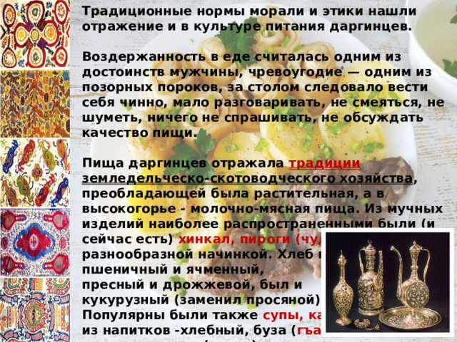 Традиционные нормы морали и этики нашли отражение и в культуре питания даргинцев.  Воздержанность в еде считалась одним из достоинств мужчины, чревоугодие — одним из позорных пороков, за столом следовало вести себя чинно, мало разговаривать, не смеяться, не шуметь, ничего не спрашивать, не обсуждать качество пищи.  Пища даргинцев отражала традиции земледельческо-скотоводческого хозяйства , преобладающей была растительная, а в высокогорье - молочно-мясная пища. Из мучных изделий наиболее распространенными были (и сейчас есть) хинкал,  пироги (чуду) с разнообразной начинкой. Хлеб преобладал пшеничный и ячменный, пресный и дрожжевой, был и кукурузный (заменил просяной). Популярны были также супы, каши ; из напитков -хлебный, буза ( гъаруш ), кипяченое вино ( мусти ), медовуха ( макатта ), квас из толокна с солодом ( макъсуман ), чай, водка . 
