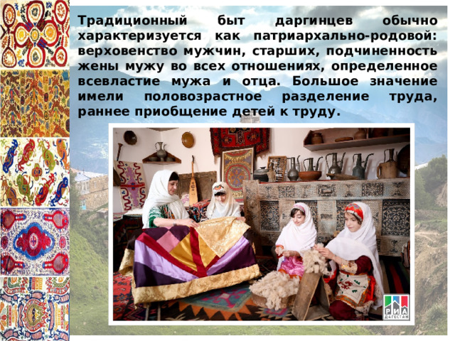 Традиционный быт даргинцев обычно характеризуется как патриархально-родовой: верховенство мужчин, старших, подчиненность жены мужу во всех отношениях, определенное всевластие мужа и отца. Большое значение имели половозрастное разделение труда, раннее приобщение детей к труду. 