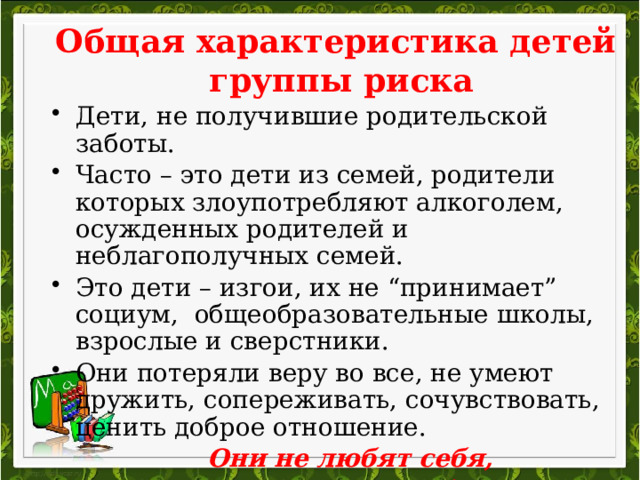 Общая характеристика детей  группы риска Дети, не получившие родительской заботы. Часто – это дети из семей, родители которых злоупотребляют алкоголем, осужденных родителей и неблагополучных семей. Это дети – изгои, их не “принимает” социум, общеобразовательные школы, взрослые и сверстники. Они потеряли веру во все, не умеют дружить, сопереживать, сочувствовать, ценить доброе отношение.  Они не любят себя,  не ценят себя и других.   