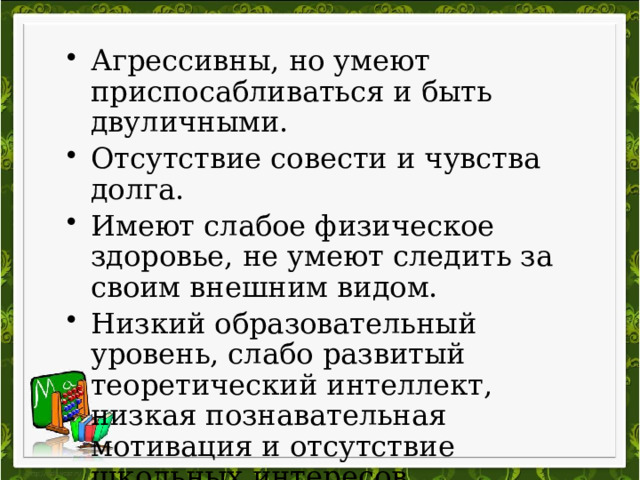 Агрессивны, но умеют приспосабливаться и быть двуличными. Отсутствие совести и чувства долга. Имеют слабое физическое здоровье, не умеют следить за своим внешним видом. Низкий образовательный уровень, слабо развитый теоретический интеллект, низкая познавательная мотивация и отсутствие школьных интересов.  