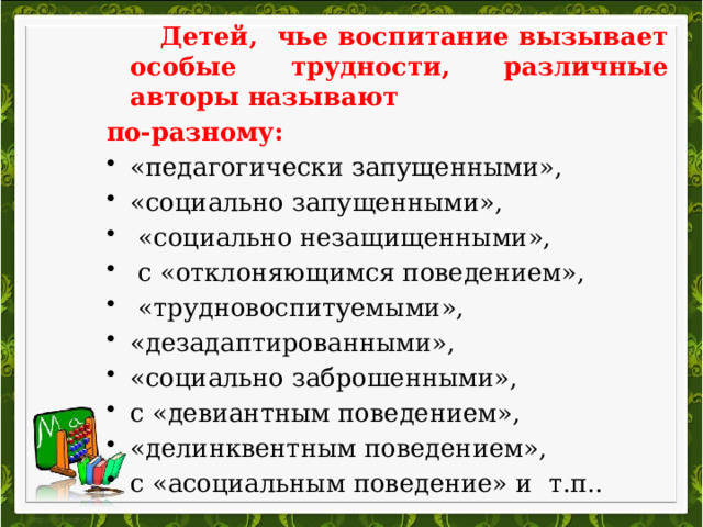  Детей, чье воспитание вызывает особые трудности, различные авторы называют по-разному: «педагогически запущенными», «социально запущенными»,  «социально незащищенными»,  с «отклоняющимся поведением»,  «трудновоспитуемыми», «дезадаптированными», «социально заброшенными», с «девиантным поведением», «делинквентным поведением», с «асоциальным поведение» и т.п.. 