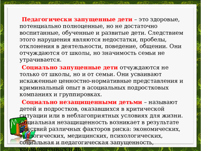   Педагогически запущенные дети  – это здоровые, потенциально полноценные, но не достаточно воспитанные, обученные и развитые дети. Следствием этого нарушения являются недостатки, пробелы, отклонения в деятельности, поведение, общении. Они отчуждаются от школы, но значимость семьи не утрачивается.  Социально запущенные дети  отчуждаются не только от школы, но и от семьи. Они усваивают искаженные ценностно-нормативные представления и криминальный опыт в асоциальных подростковых компаниях и группировках.  Социально незащищенными детьми  – называют детей и подростков, оказавшихся в критической ситуации или в неблагоприятных условиях для жизни. Социальная незащищенность возникает в результате действий различных факторов риска: экономических, экологических, медицинских, психологических, социальная и педагогическая запущенность, криминогенных и др. 