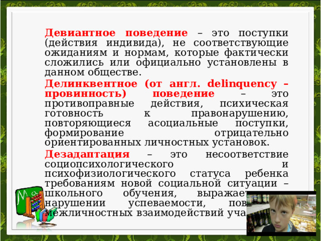 Девиантное поведение – это поступки (действия индивида), не соответствующие ожиданиям и нормам, которые фактически сложились или официально установлены в данном обществе. Делинквентное (от англ. delinquency – провинность) поведение – это противоправные действия, психическая готовность к правонарушению, повторяющиеся асоциальные поступки, формирование отрицательно ориентированных личностных установок. Дезадаптация – это несоответствие социопсихологического и психофизиологического статуса ребенка требованиям новой социальной ситуации – школьного обучения, выражается в нарушении успеваемости, поведения, межличностных взаимодействий учащегося. 