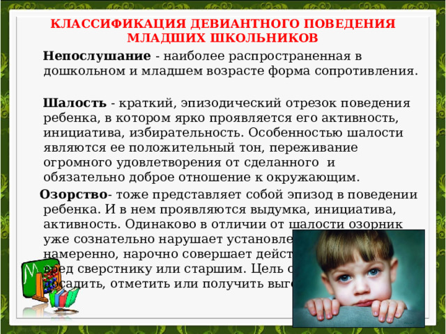 КЛАССИФИКАЦИЯ ДЕВИАНТНОГО ПОВЕДЕНИЯ МЛАДШИХ ШКОЛЬНИКОВ    Непослушание - наиболее распространенная в дошкольном и младшем возрасте форма сопротивления.  Шалость - краткий, эпизодический отрезок поведения ребенка, в котором ярко проявляется его активность, инициатива, избирательность. Особенностью шалости являются ее положительный тон, переживание огромного удовлетворения от сделанного и обязательно доброе отношение к окружающим.  Озорство - тоже представляет собой эпизод в поведении ребенка. И в нем проявляются выдумка, инициатива, активность. Одинаково в отличии от шалости озорник уже сознательно нарушает установленные правила, намеренно, нарочно совершает действия, приносящие вред сверстнику или старшим. Цель озорства – досадить, отметить или получить выгоду для себя. 