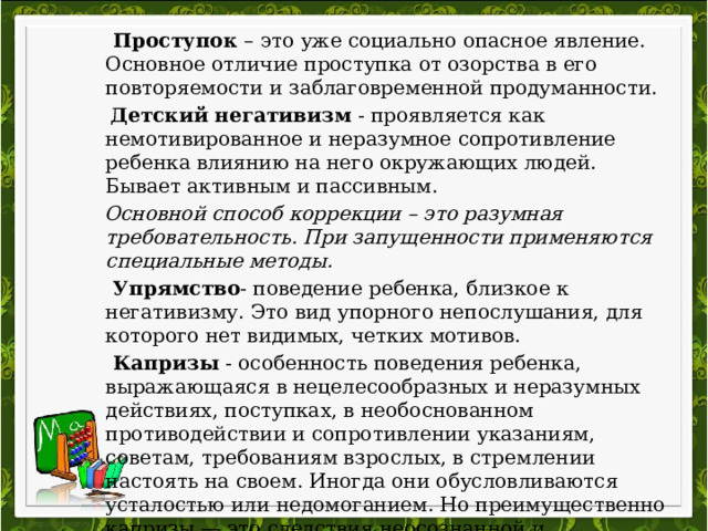   Проступок – это уже социально опасное явление. Основное отличие проступка от озорства в его повторяемости и заблаговременной продуманности.  Детский негативизм - проявляется как немотивированное и неразумное сопротивление ребенка влиянию на него окружающих людей. Бывает активным и пассивным.  Основной способ коррекции – это разумная требовательность. При запущенности применяются специальные методы.  Упрямство - поведение ребенка, близкое к негативизму. Это вид упорного непослушания, для которого нет видимых, четких мотивов.  Капризы - особенность поведения ребенка, выражающаяся в нецелесообразных и неразумных действиях, поступках, в необоснованном противодействии и сопротивлении указаниям, советам, требованиям взрослых, в стремлении настоять на своем. Иногда они обусловливаются усталостью или недомоганием. Но преимущественно капризы — это следствия неосознанной и неокрепшей воли («А я хочу», «А вот буду»). 