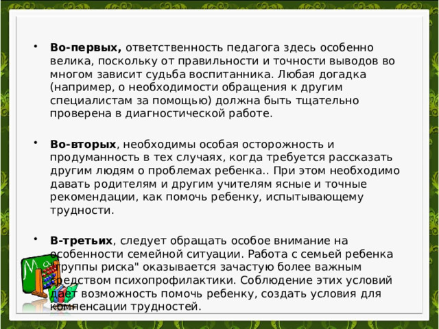  Во-первых, ответственность педагога здесь особенно велика, поскольку от правильности и точности выводов во многом зависит судьба воспитанника. Любая догадка (например, о необходимости обращения к другим специалистам за помощью) должна быть тщательно проверена в диагностической работе.  Во-вторых , необходимы особая осторожность и продуманность в тех случаях, когда требуется рассказать другим людям о проблемах ребенка.. При этом необходимо давать родителям и другим учителям ясные и точные рекомендации, как помочь ребенку, испытывающему трудности.  В-третьих , следует обращать особое внимание на особенности семейной ситуации. Работа с семьей ребенка 