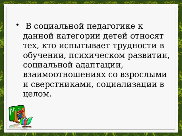  В социальной педагогике к данной категории детей относят тех, кто испытывает трудности в обучении, психическом развитии, социальной адаптации, взаимоотношениях со взрослыми и сверстниками, социализации в целом. 