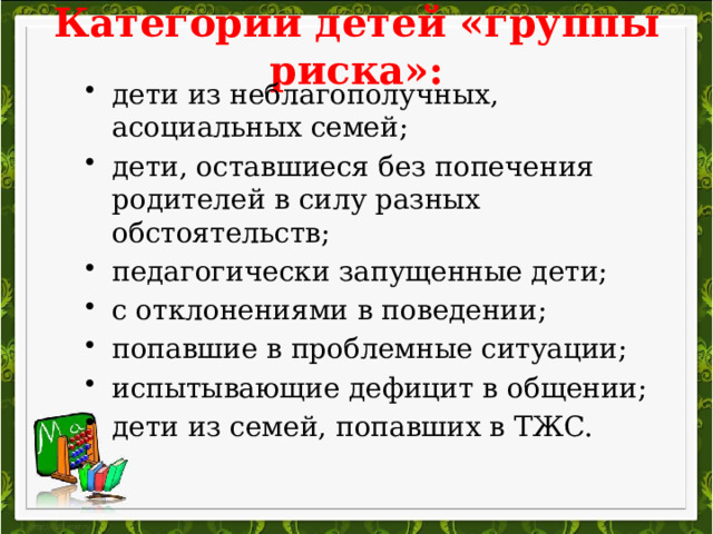 Категории детей «группы риска»: дети из неблагополучных, асоциальных семей; дети, оставшиеся без попечения родителей в силу разных обстоятельств; педагогически запущенные дети; с отклонениями в поведении; попавшие в проблемные ситуации; испытывающие дефицит в общении; дети из семей, попавших в ТЖС. 