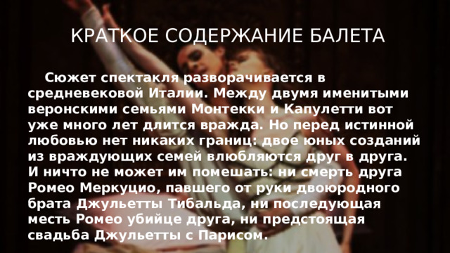 Краткое содержание балета Сюжет спектакля разворачивается в средневековой Италии. Между двумя именитыми веронскими семьями Монтекки и Капулетти вот уже много лет длится вражда. Но перед истинной любовью нет никаких границ: двое юных созданий из враждующих семей влюбляются друг в друга. И ничто не может им помешать: ни смерть друга Ромео Меркуцио, павшего от руки двоюродного брата Джульетты Тибальда, ни последующая месть Ромео убийце друга, ни предстоящая свадьба Джульетты с Парисом.  