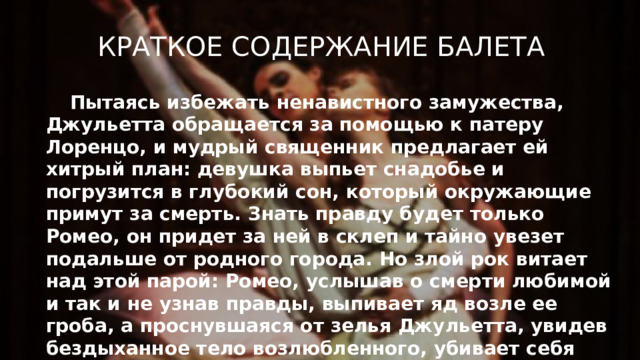 Краткое содержание балета Пытаясь избежать ненавистного замужества, Джульетта обращается за помощью к патеру Лоренцо, и мудрый священник предлагает ей хитрый план: девушка выпьет снадобье и погрузится в глубокий сон, который окружающие примут за смерть. Знать правду будет только Ромео, он придет за ней в склеп и тайно увезет подальше от родного города. Но злой рок витает над этой парой: Ромео, услышав о смерти любимой и так и не узнав правды, выпивает яд возле ее гроба, а проснувшаяся от зелья Джульетта, увидев бездыханное тело возлюбленного, убивает себя его кинжалом.  