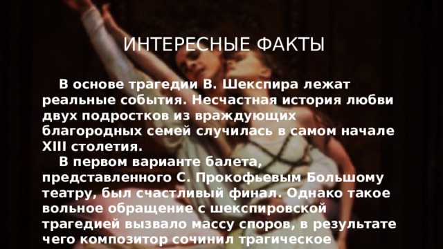 Интересные факты В основе трагедии В. Шекспира лежат реальные события. Несчастная история любви двух подростков из враждующих благородных семей случилась в самом начале XIII столетия.  В первом варианте балета, представленного С. Прокофьевым Большому театру, был счастливый финал. Однако такое вольное обращение с шекспировской трагедией вызвало массу споров, в результате чего композитор сочинил трагическое окончание.  