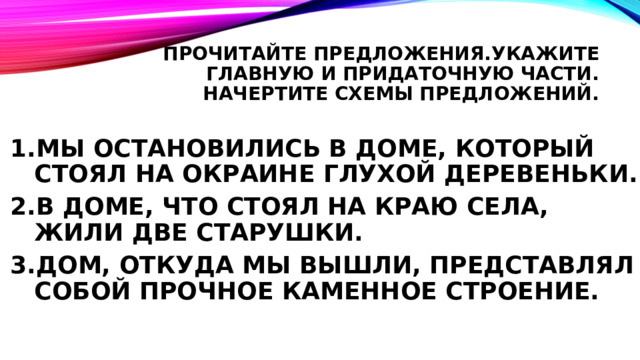 ПРОЧИТАЙТЕ ПРЕДЛОЖЕНИЯ.УКАЖИТЕ ГЛаВНУЮ И ПРИДАТОЧНУЮ ЧАСТИ. НАЧЕРТИТЕ СХЕМЫ ПРЕДЛОЖЕНИЙ. МЫ ОСТАНОВИЛИСЬ В ДОМЕ, КОТОРЫЙ СТОЯЛ НА ОКРАИНЕ ГЛУХОЙ ДЕРЕВЕНЬКИ. В ДОМЕ, ЧТО СТОЯЛ НА КРАЮ СЕЛА, ЖИЛИ ДВЕ СТАРУШКИ. ДОМ, ОТКУДА МЫ ВЫШЛИ, ПРЕДСТАВЛЯЛ СОБОЙ ПРОЧНОЕ КАМЕННОЕ СТРОЕНИЕ. 