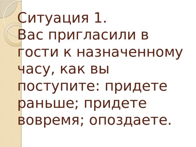 Ситуация 1.  Вас пригласили в гости к назначенному часу, как вы поступите: придете раньше; придете вовремя; опоздаете.   