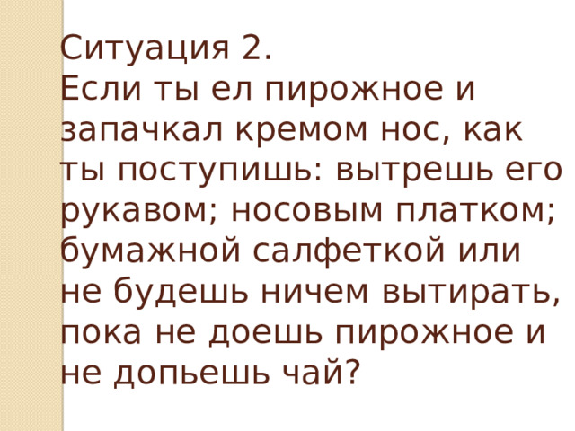 Ситуация 2.  Если ты ел пирожное и запачкал кремом нос, как ты поступишь: вытрешь его рукавом; носовым платком; бумажной салфеткой или не будешь ничем вытирать, пока не доешь пирожное и не допьешь чай?   