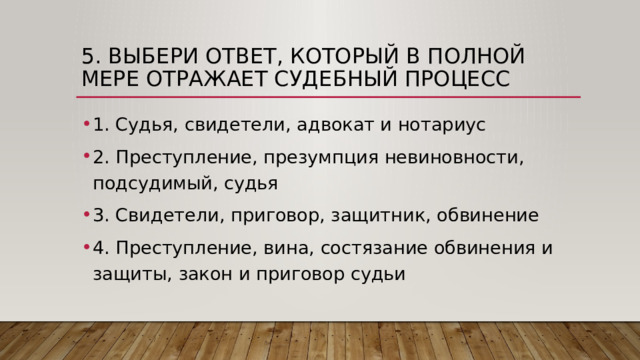 5. Выбери ответ, который в полной мере отражает судебный процесс 1. Судья, свидетели, адвокат и нотариус 2. Преступление, презумпция невиновности, подсудимый, судья 3. Свидетели, приговор, защитник, обвинение 4. Преступление, вина, состязание обвинения и защиты, закон и приговор судьи 
