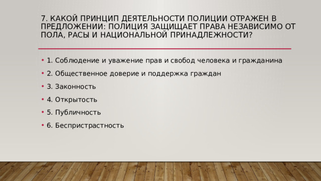 7. Какой принцип деятельности полиции отражен в предложении: полиция защищает права независимо от пола, расы и национальной принадлежности? 1. Соблюдение и уважение прав и свобод человека и гражданина 2. Общественное доверие и поддержка граждан 3. Законность 4. Открытость 5. Публичность 6. Беспристрастность 