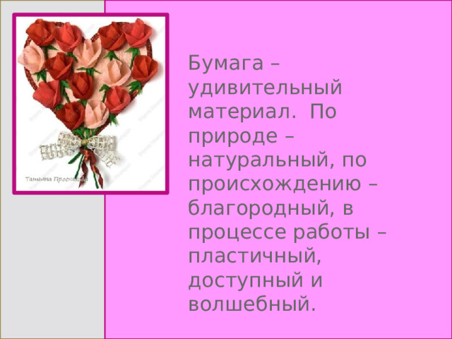 Бумага – удивительный материал.  По природе – натуральный, по происхождению – благородный, в процессе работы – пластичный, доступный и волшебный. 