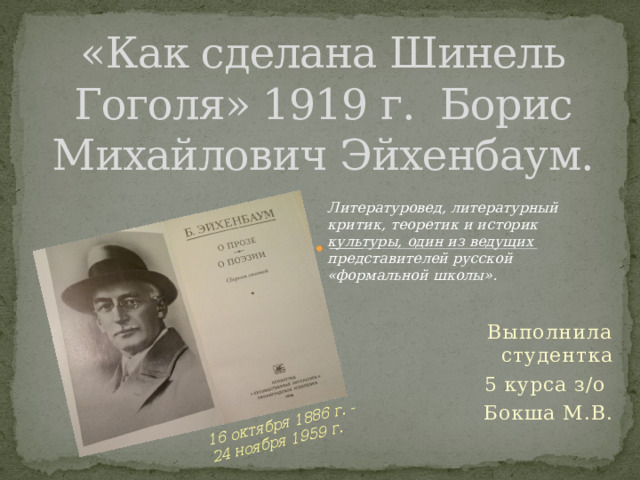 16 октября 1886 г. - 24 ноября 1959 г. «Как сделана Шинель Гоголя» 1919 г. Борис Михайлович Эйхенбаум. Литературовед, литературный критик, теоретик и историк культуры, один из ведущих представителей русской «формальной школы». Выполнила студентка  5 курса з/о Бокша М.В. 