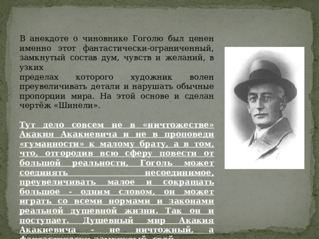 В анекдоте о чиновнике Гоголю был ценен именно этот фантастически-ограниченный, замкнутый состав дум, чувств и желаний, в узких пределах которого художник волен преувеличивать детали и нарушать обычные пропорции мира. На этой основе и сделан чертёж «Шинели». Тут дело совсем не в «ничтожестве» Акакия Акакиевича и не в проповеди «гуманности» к малому брату, а в том, что, отгородив всю сферу повести от большой реальности, Гоголь может соединять несоединимое, преувеличивать малое и сокращать большое - одним словом, он может играть со всеми нормами и законами реальной душевной жизни. Так он и поступает. Душевный мир Акакия Акакиевича - не ничтожный, а фантастически-замкнутый, свой.  В этом мире свои пропорции. Свои законы. 