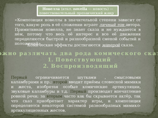 Новелла  (итал.  novella  — новость) — повествовательный прозаический жанр . «Композиция новеллы в значительной степени зависит от того, какую роль в её сложении играет личный тон автора. Примитивная новелла, не знает сказа и не нуждается в нём, потому что весь её интерес и все её движения определяются быстрой и разнообразной сменой событий и положений». Комические эффекты достигаются манерой сказа. Можно различать два рода комического сказа: Повествующий Воспроизводящий Первый ограничивается шутками , смысловыми каламбурами и пр.; второй вводит приёмы словесной мимики и жеста, изобретая особые комические артикуляции, звуковые каламбуры и т.д. Первый производит впечатление ровной речи; за вторым часто как бы скрывается актёр, так что сказ приобретает характер игры, и композиция определяется некоторой системой разнообразных мимико-артикуляционных жестов. 
