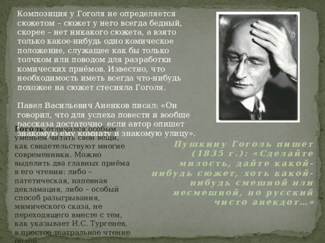 Композиция у Гоголя не определяется сюжетом – сюжет у него всегда бедный, скорее – нет никакого сюжета, а взято только какое-нибудь одно комическое положение, служащее как бы только толчком или поводом для разработки комических приёмов. Известно, что необходимость иметь всегда что-нибудь похожее на сюжет стесняла Гоголя. Павел Васильевич Аненков писал: «Он говорил, что для успеха повести и вообще рассказа достаточно, если автор опишет знакомую ему комнату и знакомую улицу». Гоголь отличался особым уменьем читать свои вещи, как свидетельствуют многие современники. Можно выделить два главных приёма в его чтении: либо – патетическая, напевная декламация, либо – особый способ разыгрывания, мимического сказа, не переходящего вместе с тем, как указывает И.С. Тургенев, в простое театральное чтение ролей. Пушкину Гоголь пишет (1835 г.): «Сделайте милость, дайте какой-нибудь сюжет, хоть какой-нибудь смешной или несмешной, но русский чисто анекдот…» 